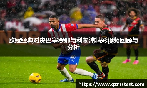 欧冠经典对决巴塞罗那与利物浦精彩视频回顾与分析